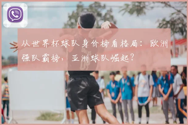 从世界杯球队身价榜看格局：欧洲强队霸榜，亚洲球队崛起？