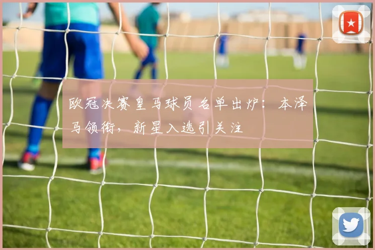 欧冠决赛皇马球员名单出炉：本泽马领衔，新星入选引关注