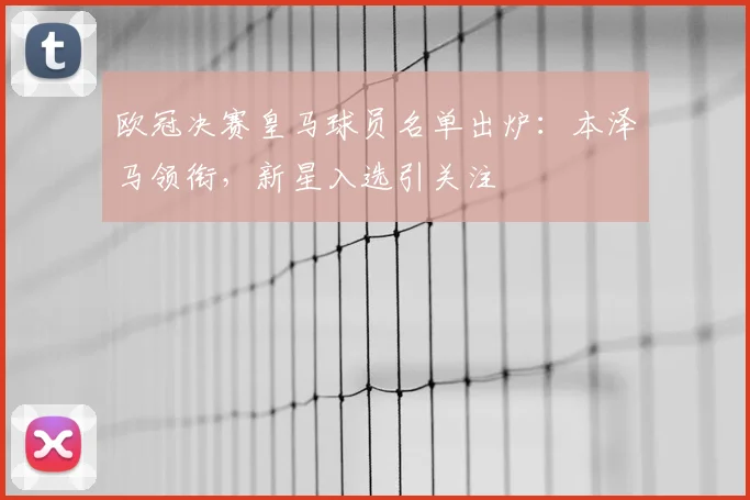 欧冠决赛皇马球员名单出炉：本泽马领衔，新星入选引关注