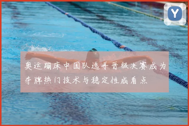 奥运蹦床中国队选手晋级决赛成为夺牌热门技术与稳定性成看点