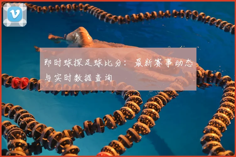 即时球探足球比分：最新赛事动态与实时数据查询