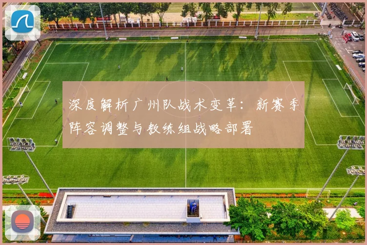 深度解析广州队战术变革：新赛季阵容调整与教练组战略部署