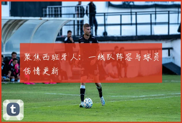 聚焦西班牙人：一线队阵容与球员伤情更新