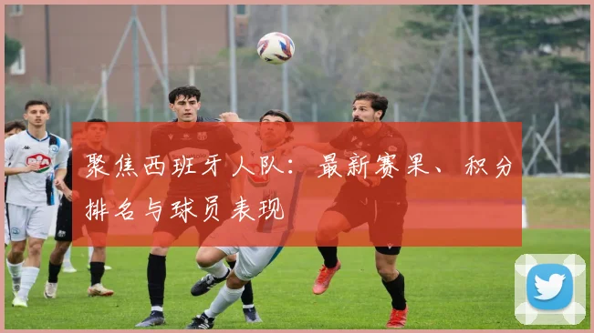 聚焦西班牙人队：最新赛果、积分排名与球员表现