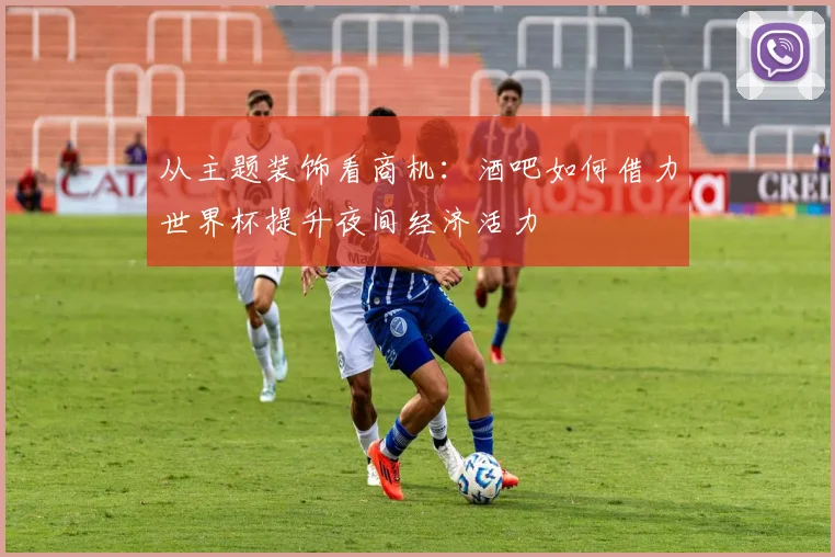 从主题装饰看商机：酒吧如何借力世界杯提升夜间经济活力