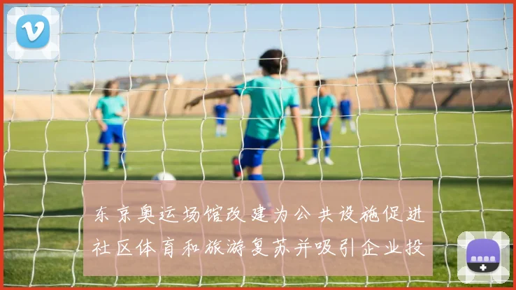 东京奥运场馆改建为公共设施促进社区体育和旅游复苏并吸引企业投资