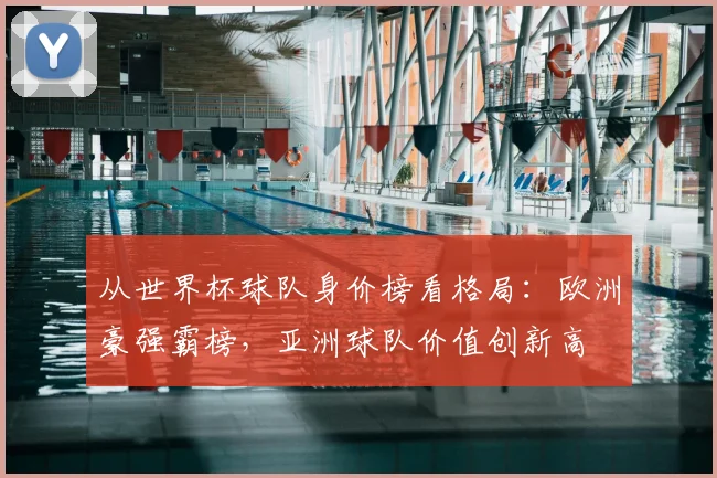 从世界杯球队身价榜看格局：欧洲豪强霸榜，亚洲球队价值创新高