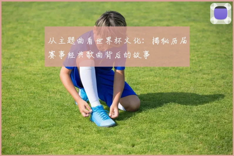 从主题曲看世界杯文化：揭秘历届赛事经典歌曲背后的故事