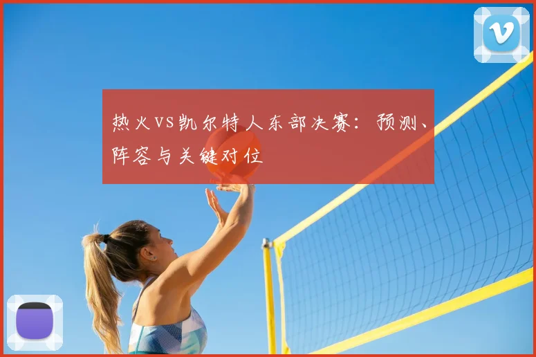 热火vs凯尔特人东部决赛：预测、阵容与关键对位