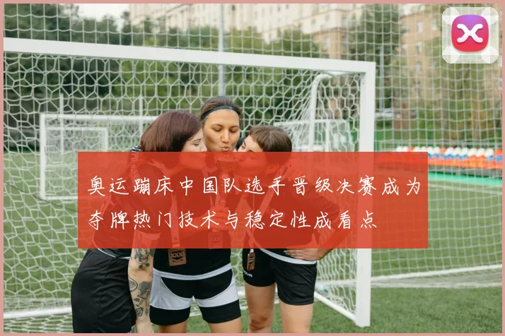 奥运蹦床中国队选手晋级决赛成为夺牌热门技术与稳定性成看点