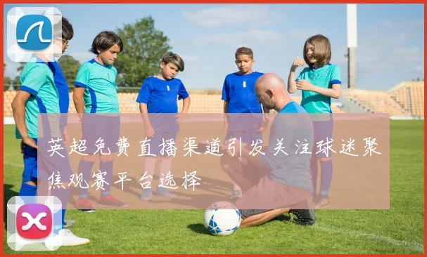 英超免费直播渠道引发关注球迷聚焦观赛平台选择